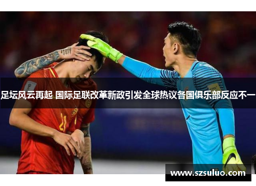 足坛风云再起 国际足联改革新政引发全球热议各国俱乐部反应不一