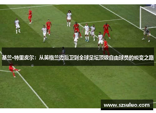 基兰·特里皮尔：从英格兰边后卫到全球足坛顶级自由球员的蜕变之路
