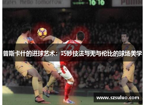 普斯卡什的进球艺术:巧妙技法与无与伦比的球场美学 普斯卡什的进球艺术:巧妙技法与无与伦比的球场美学