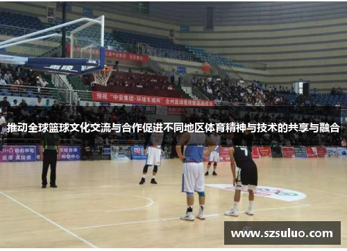 推动全球篮球文化交流与合作促进不同地区体育精神与技术的共享与融合 推动全球篮球文化交流与合作促进不同地区体育精神与技术的共享与融合