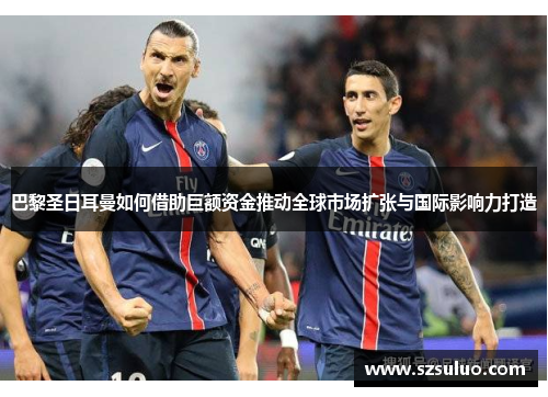 巴黎圣日耳曼如何借助巨额资金推动全球市场扩张与国际影响力打造