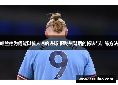 哈兰德为何能以惊人速度进球 揭秘其背后的秘诀与训练方法