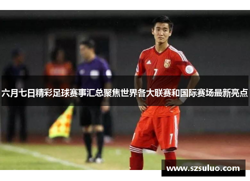 六月七日精彩足球赛事汇总聚焦世界各大联赛和国际赛场最新亮点