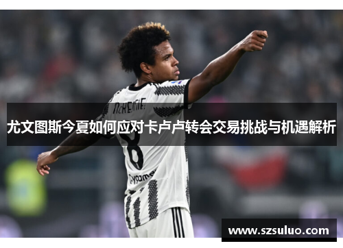 尤文图斯今夏如何应对卡卢卢转会交易挑战与机遇解析