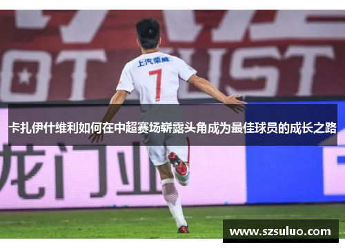 卡扎伊什维利如何在中超赛场崭露头角成为最佳球员的成长之路 卡扎伊什维利如何在中超赛场崭露头角成为最佳球员的成长之路