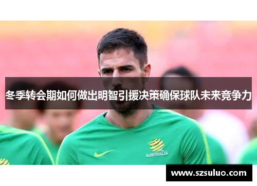 冬季转会期如何做出明智引援决策确保球队未来竞争力 冬季转会期如何做出明智引援决策确保球队未来竞争力