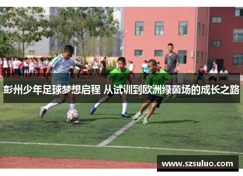 彭州少年足球梦想启程 从试训到欧洲绿茵场的成长之路 彭州少年足球梦想启程 从试训到欧洲绿茵场的成长之路