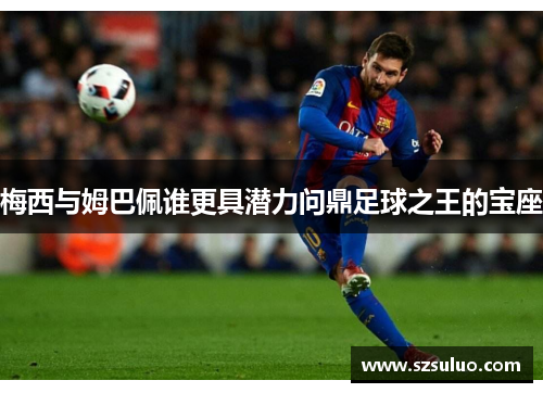 梅西与姆巴佩谁更具潜力问鼎足球之王的宝座 梅西与姆巴佩谁更具潜力问鼎足球之王的宝座