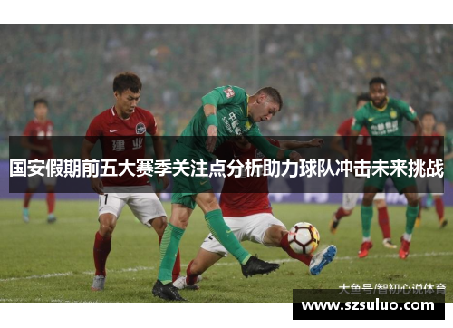 国安假期前五大赛季关注点分析助力球队冲击未来挑战 国安假期前五大赛季关注点分析助力球队冲击未来挑战