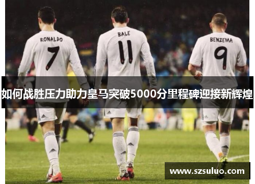 如何战胜压力助力皇马突破5000分里程碑迎接新辉煌