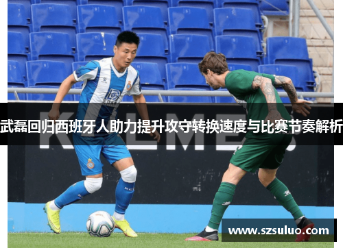 武磊回归西班牙人助力提升攻守转换速度与比赛节奏解析