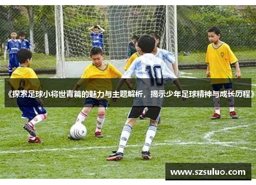 《探索足球小将世青篇的魅力与主题解析,揭示少年足球精神与成长历程》 《探索足球小将世青篇的魅力与主题解析,揭示少年足球精神与成长历程》