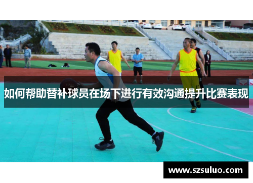 如何帮助替补球员在场下进行有效沟通提升比赛表现 如何帮助替补球员在场下进行有效沟通提升比赛表现