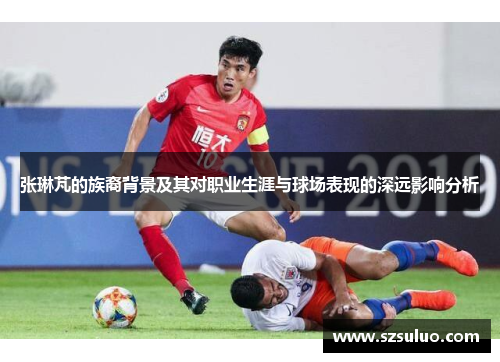 张琳芃的族裔背景及其对职业生涯与球场表现的深远影响分析 张琳芃的族裔背景及其对职业生涯与球场表现的深远影响分析