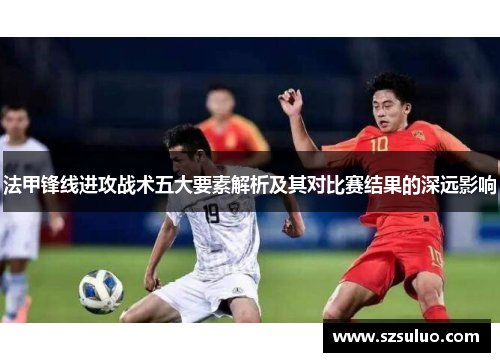 法甲锋线进攻战术五大要素解析及其对比赛结果的深远影响
