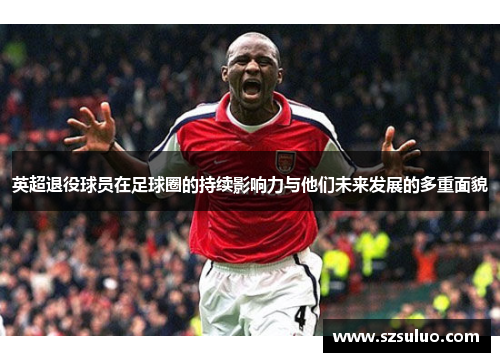 英超退役球员在足球圈的持续影响力与他们未来发展的多重面貌