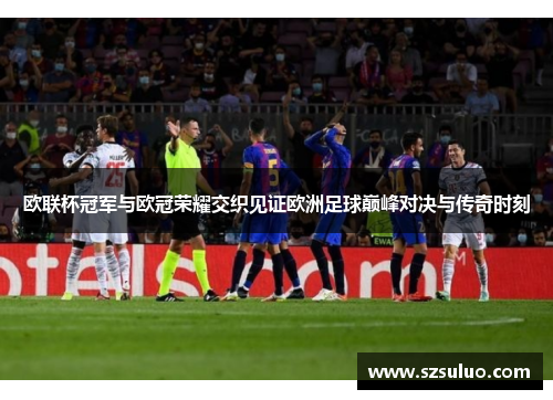 欧联杯冠军与欧冠荣耀交织见证欧洲足球巅峰对决与传奇时刻 欧联杯冠军与欧冠荣耀交织见证欧洲足球巅峰对决与传奇时刻