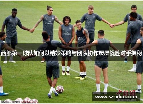 西部第一球队如何以精妙策略与团队协作屡屡战胜对手揭秘