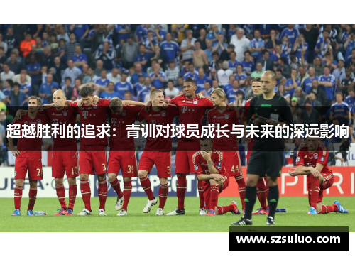 超越胜利的追求：青训对球员成长与未来的深远影响