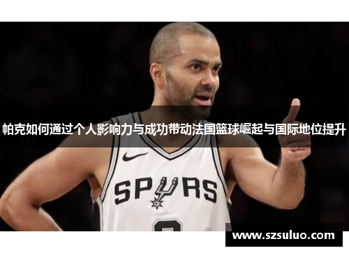 帕克如何通过个人影响力与成功带动法国篮球崛起与国际地位提升