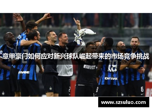 意甲豪门如何应对新兴球队崛起带来的市场竞争挑战