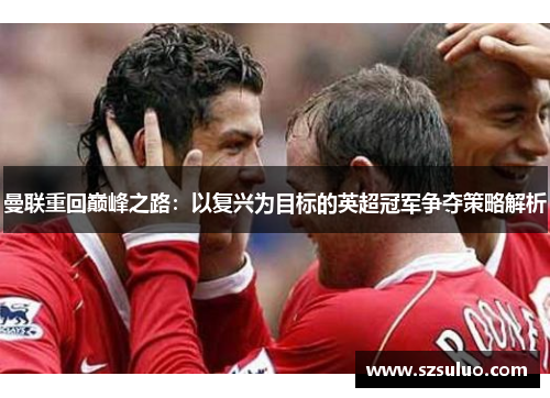 曼联重回巅峰之路:以复兴为目标的英超冠军争夺策略解析 曼联重回巅峰之路:以复兴为目标的英超冠军争夺策略解析
