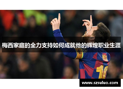 梅西家庭的全力支持如何成就他的辉煌职业生涯